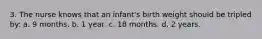 3. The nurse knows that an infant's birth weight should be tripled by: a. 9 months. b. 1 year. c. 18 months. d. 2 years.