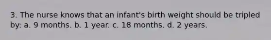 3. The nurse knows that an infant's birth weight should be tripled by: a. 9 months. b. 1 year. c. 18 months. d. 2 years.