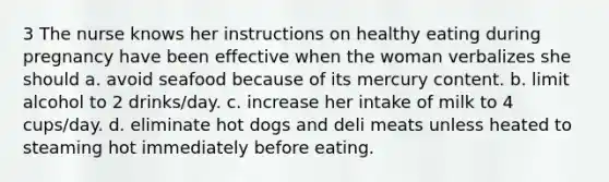 3 The nurse knows her instructions on healthy eating during pregnancy have been effective when the woman verbalizes she should a. avoid seafood because of its mercury content. b. limit alcohol to 2 drinks/day. c. increase her intake of milk to 4 cups/day. d. eliminate hot dogs and deli meats unless heated to steaming hot immediately before eating.