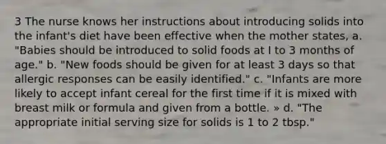 3 The nurse knows her instructions about introducing solids into the infant's diet have been effective when the mother states, a. "Babies should be introduced to solid foods at I to 3 months of age." b. "New foods should be given for at least 3 days so that allergic responses can be easily identified." c. "Infants are more likely to accept infant cereal for the first time if it is mixed with breast milk or formula and given from a bottle. » d. "The appropriate initial serving size for solids is 1 to 2 tbsp."