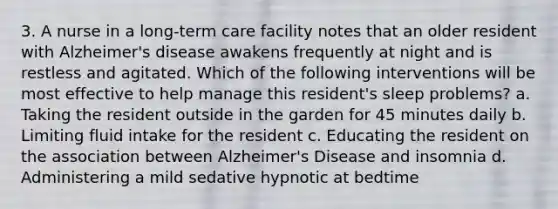 3. A nurse in a long-term care facility notes that an older resident with Alzheimer's disease awakens frequently at night and is restless and agitated. Which of the following interventions will be most effective to help manage this resident's sleep problems? a. Taking the resident outside in the garden for 45 minutes daily b. Limiting fluid intake for the resident c. Educating the resident on the association between Alzheimer's Disease and insomnia d. Administering a mild sedative hypnotic at bedtime