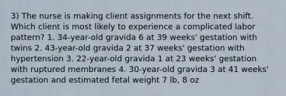 3) The nurse is making client assignments for the next shift. Which client is most likely to experience a complicated labor pattern? 1. 34-year-old gravida 6 at 39 weeks' gestation with twins 2. 43-year-old gravida 2 at 37 weeks' gestation with hypertension 3. 22-year-old gravida 1 at 23 weeks' gestation with ruptured membranes 4. 30-year-old gravida 3 at 41 weeks' gestation and estimated fetal weight 7 lb, 8 oz