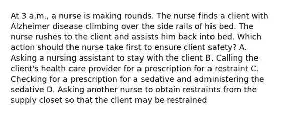 At 3 a.m., a nurse is making rounds. The nurse finds a client with Alzheimer disease climbing over the side rails of his bed. The nurse rushes to the client and assists him back into bed. Which action should the nurse take first to ensure client safety? A. Asking a nursing assistant to stay with the client B. Calling the client's health care provider for a prescription for a restraint C. Checking for a prescription for a sedative and administering the sedative D. Asking another nurse to obtain restraints from the supply closet so that the client may be restrained