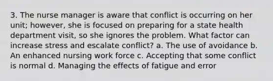 3. The nurse manager is aware that conflict is occurring on her unit; however, she is focused on preparing for a state health department visit, so she ignores the problem. What factor can increase stress and escalate conflict? a. The use of avoidance b. An enhanced nursing work force c. Accepting that some conflict is normal d. Managing the effects of fatigue and error