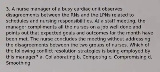 3. A nurse manager of a busy cardiac unit observes disagreements between the RNs and the LPNs related to schedules and nursing responsibilities. At a staff meeting, the manager compliments all the nurses on a job well done and points out that expected goals and outcomes for the month have been met. The nurse concludes the meeting without addressing the disagreements between the two groups of nurses. Which of the following conflict resolution strategies is being employed by this manager? a. Collaborating b. Competing c. Compromising d. Smoothing