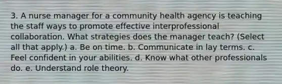 3. A nurse manager for a community health agency is teaching the staff ways to promote effective interprofessional collaboration. What strategies does the manager teach? (Select all that apply.) a. Be on time. b. Communicate in lay terms. c. Feel confident in your abilities. d. Know what other professionals do. e. Understand role theory.