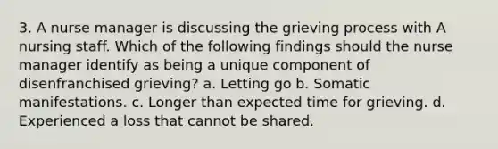 3. A nurse manager is discussing the grieving process with A nursing staff. Which of the following findings should the nurse manager identify as being a unique component of disenfranchised grieving? a. Letting go b. Somatic manifestations. c. Longer than expected time for grieving. d. Experienced a loss that cannot be shared.