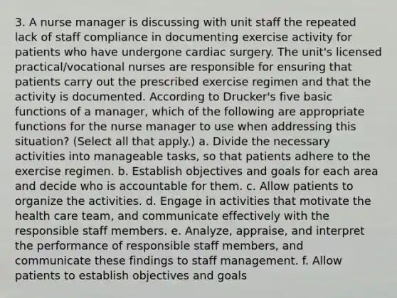 3. A nurse manager is discussing with unit staff the repeated lack of staff compliance in documenting exercise activity for patients who have undergone cardiac surgery. The unit's licensed practical/vocational nurses are responsible for ensuring that patients carry out the prescribed exercise regimen and that the activity is documented. According to Drucker's five basic functions of a manager, which of the following are appropriate functions for the nurse manager to use when addressing this situation? (Select all that apply.) a. Divide the necessary activities into manageable tasks, so that patients adhere to the exercise regimen. b. Establish objectives and goals for each area and decide who is accountable for them. c. Allow patients to organize the activities. d. Engage in activities that motivate the health care team, and communicate effectively with the responsible staff members. e. Analyze, appraise, and interpret the performance of responsible staff members, and communicate these findings to staff management. f. Allow patients to establish objectives and goals