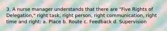 3. A nurse manager understands that there are "Five Rights of Delegation," right task, right person, right communication, right time and right: a. Place b. Route c. Feedback d. Supervision