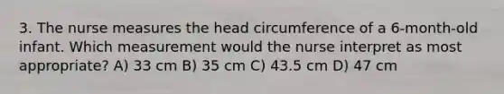 3. The nurse measures the head circumference of a 6-month-old infant. Which measurement would the nurse interpret as most appropriate? A) 33 cm B) 35 cm C) 43.5 cm D) 47 cm