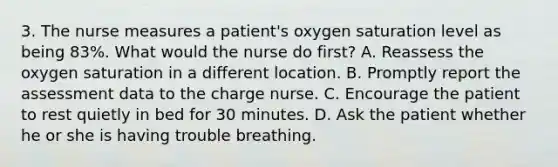 3. The nurse measures a patient's oxygen saturation level as being 83%. What would the nurse do first? A. Reassess the oxygen saturation in a different location. B. Promptly report the assessment data to the charge nurse. C. Encourage the patient to rest quietly in bed for 30 minutes. D. Ask the patient whether he or she is having trouble breathing.