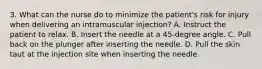 3. What can the nurse do to minimize the patient's risk for injury when delivering an intramuscular injection? A. Instruct the patient to relax. B. Insert the needle at a 45-degree angle. C. Pull back on the plunger after inserting the needle. D. Pull the skin taut at the injection site when inserting the needle.