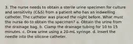 3. The nurse needs to obtain a sterile urine specimen for culture and sensitivity (C&S) from a patient who has an indwelling catheter. The catheter was placed the night before. What must the nurse do to obtain the specimen? a. Obtain the urine from the drainage bag. b. Clamp the drainage tubing for 10 to 15 minutes. c. Draw urine using a 20-mL syringe. d. Insert the needle into the silicone catheter.