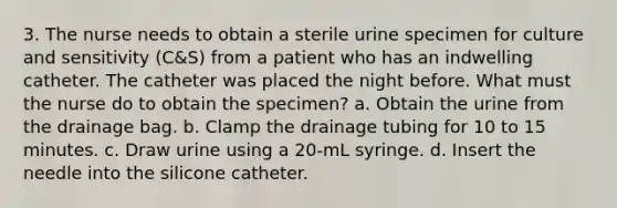 3. The nurse needs to obtain a sterile urine specimen for culture and sensitivity (C&S) from a patient who has an indwelling catheter. The catheter was placed the night before. What must the nurse do to obtain the specimen? a. Obtain the urine from the drainage bag. b. Clamp the drainage tubing for 10 to 15 minutes. c. Draw urine using a 20-mL syringe. d. Insert the needle into the silicone catheter.