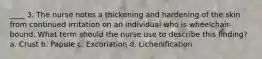 ____ 3. The nurse notes a thickening and hardening of the skin from continued irritation on an individual who is wheelchair-bound. What term should the nurse use to describe this finding? a. Crust b. Papule c. Excoriation d. Lichenification