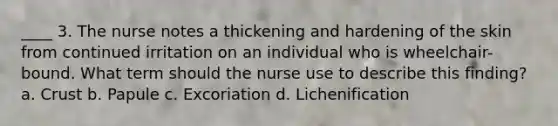 ____ 3. The nurse notes a thickening and hardening of the skin from continued irritation on an individual who is wheelchair-bound. What term should the nurse use to describe this finding? a. Crust b. Papule c. Excoriation d. Lichenification