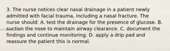 3. The nurse notices clear nasal drainage in a patient newly admitted with facial trauma, including a nasal fracture. The nurse should: A. test the drainage for the presence of glucose. B. suction the nose to maintain airway clearance. C. document the findings and continue monitoring. D. apply a drip pad and reassure the patient this is normal.