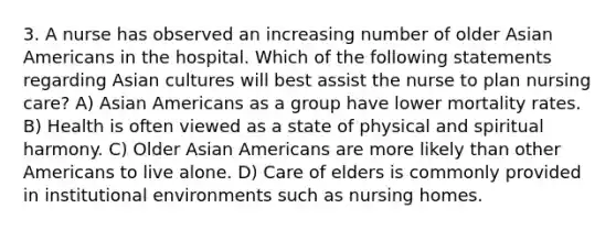 3. A nurse has observed an increasing number of older Asian Americans in the hospital. Which of the following statements regarding Asian cultures will best assist the nurse to plan nursing care? A) Asian Americans as a group have lower mortality rates. B) Health is often viewed as a state of physical and spiritual harmony. C) Older Asian Americans are more likely than other Americans to live alone. D) Care of elders is commonly provided in institutional environments such as nursing homes.