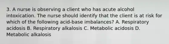 3. A nurse is observing a client who has acute alcohol intoxication. The nurse should identify that the client is at risk for which of the following acid-base imbalances? A. Respiratory acidosis B. Respiratory alkalosis C. Metabolic acidosis D. Metabolic alkalosis