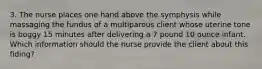 3. The nurse places one hand above the symphysis while massaging the fundus of a multiparous client whose uterine tone is boggy 15 minutes after delivering a 7 pound 10 ounce infant. Which information should the nurse provide the client about this fiding?