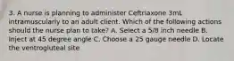 3. A nurse is planning to administer Ceftriaxone 3mL intramuscularly to an adult client. Which of the following actions should the nurse plan to take? A. Select a 5/8 inch needle B. Inject at 45 degree angle C. Choose a 25 gauge needle D. Locate the ventrogluteal site