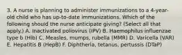 3. A nurse is planning to administer immunizations to a 4-year-old child who has up-to-date immunizations. Which of the following should the nurse anticipate giving? (Select all that apply.) A. Inactivated poliovirus (IPV) B. Haemophilus influenzae type b (Hib) C. Measles, mumps, rubella (MMR) D. Varicella (VAR) E. Hepatitis B (HepB) F. Diphtheria, tetanus, pertussis (DTaP)