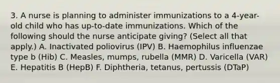 3. A nurse is planning to administer immunizations to a 4-year-old child who has up-to-date immunizations. Which of the following should the nurse anticipate giving? (Select all that apply.) A. Inactivated poliovirus (IPV) B. Haemophilus influenzae type b (Hib) C. Measles, mumps, rubella (MMR) D. Varicella (VAR) E. Hepatitis B (HepB) F. Diphtheria, tetanus, pertussis (DTaP)