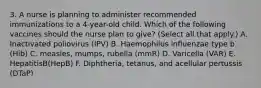 3. A nurse is planning to administer recommended immunizations to a 4-year-old child. Which of the following vaccines should the nurse plan to give? (Select all that apply.) A. Inactivated poliovirus (IPV) B. Haemophilus influenzae type b (Hib) C. measles, mumps, rubella (mmR) D. Varicella (VAR) E. HepatitisB(HepB) F. Diphtheria, tetanus, and acellular pertussis (DTaP)