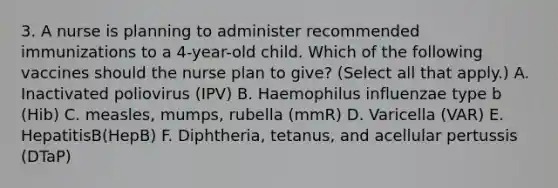 3. A nurse is planning to administer recommended immunizations to a 4-year-old child. Which of the following vaccines should the nurse plan to give? (Select all that apply.) A. Inactivated poliovirus (IPV) B. Haemophilus influenzae type b (Hib) C. measles, mumps, rubella (mmR) D. Varicella (VAR) E. HepatitisB(HepB) F. Diphtheria, tetanus, and acellular pertussis (DTaP)