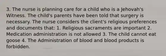 3. The nurse is planning care for a child who is a Jehovah's Witness. The child's parents have been told that surgery is necessary. The nurse considers the client's religious preferences and documents that: 1. Religious sacraments are important 2. Medication administration is not allowed 3. The child cannot eat goose 4. The Administration of blood and blood products is forbidden.