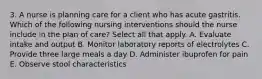 3. A nurse is planning care for a client who has acute gastritis. Which of the following nursing interventions should the nurse include in the plan of care? Select all that apply. A. Evaluate intake and output B. Monitor laboratory reports of electrolytes C. Provide three large meals a day D. Administer ibuprofen for pain E. Observe stool characteristics