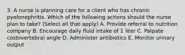 3. A nurse is planning care for a client who has chronic pyelonephritis. Which of the following actions should the nurse plan to take? (Select all that apply) A. Provide referral to nutrition company B. Encourage daily fluid intake of 1 liter C. Palpate costovertebral angle D. Administer antibiotics E. Monitor urinary output