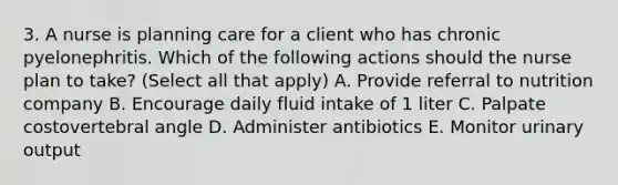 3. A nurse is planning care for a client who has chronic pyelonephritis. Which of the following actions should the nurse plan to take? (Select all that apply) A. Provide referral to nutrition company B. Encourage daily fluid intake of 1 liter C. Palpate costovertebral angle D. Administer antibiotics E. Monitor urinary output