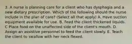 3. A nurse is planning care for a client who has dysphagia and a new dietary prescription. Which of the following should the nurse include in the plan of care? (Select all that apply) A. Have suction equipment available for use. B. Feed the client thickened liquids. C Place food on the unaffected side of the client's mouth. D. Assign an assistive personnel to feed the client slowly. E. Teach the client to swallow with her neck flexed.