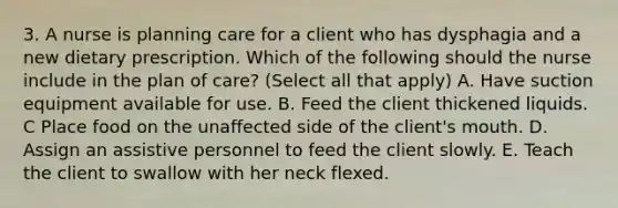 3. A nurse is planning care for a client who has dysphagia and a new dietary prescription. Which of the following should the nurse include in the plan of care? (Select all that apply) A. Have suction equipment available for use. B. Feed the client thickened liquids. C Place food on the unaffected side of the client's mouth. D. Assign an assistive personnel to feed the client slowly. E. Teach the client to swallow with her neck flexed.