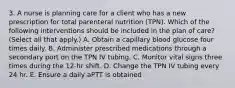 3. A nurse is planning care for a client who has a new prescription for total parenteral nutrition (TPN). Which of the following interventions should be included in the plan of care? (Select all that apply.) A. Obtain a capillary blood glucose four times daily. B. Administer prescribed medications through a secondary port on the TPN IV tubing. C. Monitor vital signs three times during the 12-hr shift. D. Change the TPN IV tubing every 24 hr. E. Ensure a daily aPTT is obtained