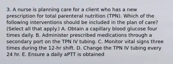 3. A nurse is planning care for a client who has a new prescription for total parenteral nutrition (TPN). Which of the following interventions should be included in the plan of care? (Select all that apply.) A. Obtain a capillary blood glucose four times daily. B. Administer prescribed medications through a secondary port on the TPN IV tubing. C. Monitor vital signs three times during the 12-hr shift. D. Change the TPN IV tubing every 24 hr. E. Ensure a daily aPTT is obtained