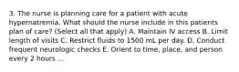 3. The nurse is planning care for a patient with acute hypernatremia. What should the nurse include in this patients plan of care? (Select all that apply) A. Maintain IV access B. Limit length of visits C. Restrict fluids to 1500 mL per day. D. Conduct frequent neurologic checks E. Orient to time, place, and person every 2 hours ...