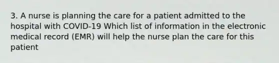 3. A nurse is planning the care for a patient admitted to the hospital with COVID-19 Which list of information in the electronic medical record (EMR) will help the nurse plan the care for this patient