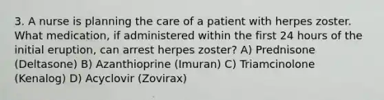 3. A nurse is planning the care of a patient with herpes zoster. What medication, if administered within the first 24 hours of the initial eruption, can arrest herpes zoster? A) Prednisone (Deltasone) B) Azanthioprine (Imuran) C) Triamcinolone (Kenalog) D) Acyclovir (Zovirax)