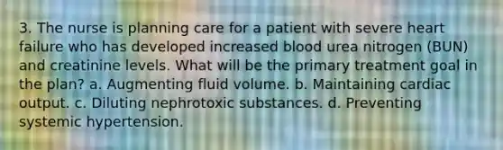 3. The nurse is planning care for a patient with severe heart failure who has developed increased blood urea nitrogen (BUN) and creatinine levels. What will be the primary treatment goal in the plan? a. Augmenting fluid volume. b. Maintaining <a href='https://www.questionai.com/knowledge/kyxUJGvw35-cardiac-output' class='anchor-knowledge'>cardiac output</a>. c. Diluting nephrotoxic substances. d. Preventing systemic hypertension.