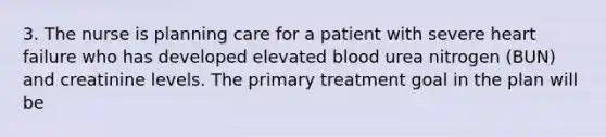 3. The nurse is planning care for a patient with severe heart failure who has developed elevated blood urea nitrogen (BUN) and creatinine levels. The primary treatment goal in the plan will be