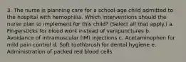 3. The nurse is planning care for a school-age child admitted to the hospital with hemophilia. Which interventions should the nurse plan to implement for this child? (Select all that apply.) a. Fingersticks for blood work instead of venipunctures b. Avoidance of intramuscular (IM) injections c. Acetaminophen for mild pain control d. Soft toothbrush for dental hygiene e. Administration of packed red blood cells