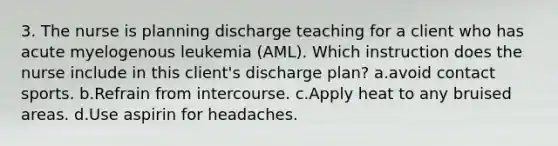 3. The nurse is planning discharge teaching for a client who has acute myelogenous leukemia (AML). Which instruction does the nurse include in this client's discharge plan? a.avoid contact sports. b.Refrain from intercourse. c.Apply heat to any bruised areas. d.Use aspirin for headaches.