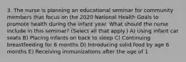 3. The nurse is planning an educational seminar for community members that focus on the 2020 National Health Goals to promote health during the infant year. What should the nurse include in this seminar? (Select all that apply.) A) Using infant car seats B) Placing infants on back to sleep C) Continuing breastfeeding for 6 months D) Introducing solid food by age 6 months E) Receiving immunizations after the age of 1