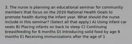 3. The nurse is planning an educational seminar for community members that focus on the 2020 National Health Goals to promote health during the infant year. What should the nurse include in this seminar? (Select all that apply.) A) Using infant car seats B) Placing infants on back to sleep C) Continuing breastfeeding for 6 months D) Introducing solid food by age 6 months E) Receiving immunizations after the age of 1