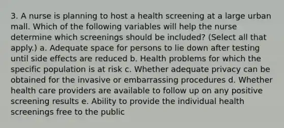 3. A nurse is planning to host a health screening at a large urban mall. Which of the following variables will help the nurse determine which screenings should be included? (Select all that apply.) a. Adequate space for persons to lie down after testing until side effects are reduced b. Health problems for which the specific population is at risk c. Whether adequate privacy can be obtained for the invasive or embarrassing procedures d. Whether health care providers are available to follow up on any positive screening results e. Ability to provide the individual health screenings free to the public