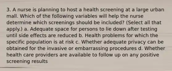 3. A nurse is planning to host a health screening at a large urban mall. Which of the following variables will help the nurse determine which screenings should be included? (Select all that apply.) a. Adequate space for persons to lie down after testing until side effects are reduced b. Health problems for which the specific population is at risk c. Whether adequate privacy can be obtained for the invasive or embarrassing procedures d. Whether health care providers are available to follow up on any positive screening results