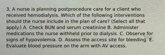 3. A nurse is planning postprocedure care for a client who received hemodialysis. Which of the following interventions should the nurse include in the plan of care? (Select all that apply.) A. Check BUN and serum creatinine B. Administer medications the nurse withheld prior to dialysis. C. Observe for signs of hypovolemia. D. Assess the access site for bleeding. E. Evaluate blood pressure on the arm with AV access.