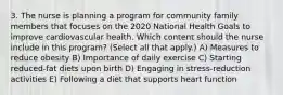 3. The nurse is planning a program for community family members that focuses on the 2020 National Health Goals to improve cardiovascular health. Which content should the nurse include in this program? (Select all that apply.) A) Measures to reduce obesity B) Importance of daily exercise C) Starting reduced-fat diets upon birth D) Engaging in stress-reduction activities E) Following a diet that supports heart function